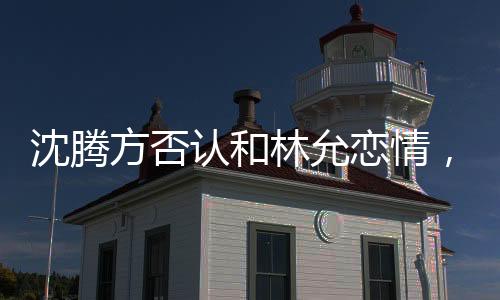 沈騰方否認(rèn)和林允戀情，謠言止步于真實(shí)表態(tài)