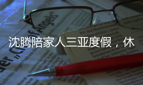 沈騰陪家人三亞度假，休閑時(shí)光傳遞溫馨親情