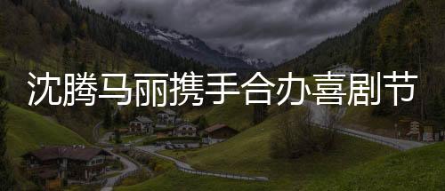 沈騰馬麗攜手合辦喜劇節(jié)，為觀眾帶來歡笑盛宴