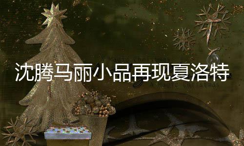 沈騰馬麗小品再現(xiàn)夏洛特?zé)乐?jīng)典場(chǎng)景，觸動(dòng)心靈的喜劇回歸