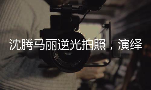 沈騰馬麗逆光拍照，演繹光影魅力，創(chuàng)造藝術(shù)新風(fēng)尚