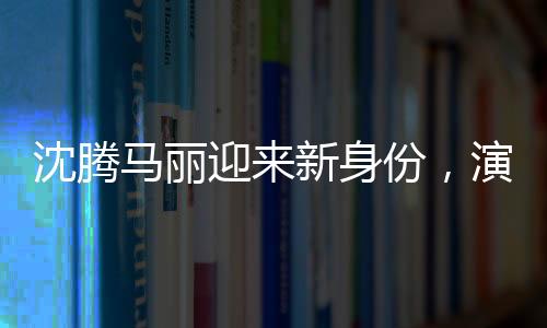 沈騰馬麗迎來(lái)新身份，演藝圈的嶄新篇章