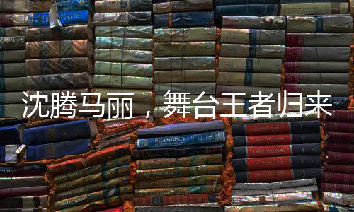 沈騰馬麗，舞臺(tái)王者歸來(lái)，繼續(xù)演繹精彩傳奇