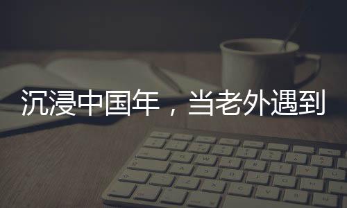 沉浸中國(guó)年，當(dāng)老外遇到春節(jié)