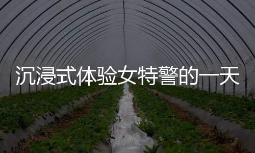沉浸式體驗(yàn)女特警的一天
