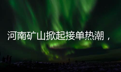 河南礦山掀起接單熱潮，開啟瘋狂模式