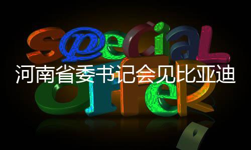 河南省委書記會見比亞迪董事長，共謀高質(zhì)量發(fā)展新篇章