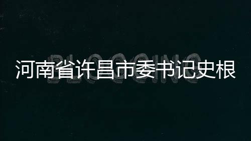 河南省許昌市委書(shū)記史根治涉嫌嚴(yán)重違紀(jì)違法被查
