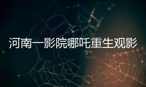 河南一影院哪吒重生觀影熱潮，十分鐘一場(chǎng)的奇幻之旅