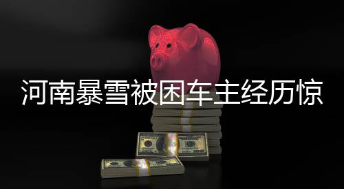 河南暴雪被困車(chē)主經(jīng)歷驚心動(dòng)魄的十二小時(shí)事件全程揭秘