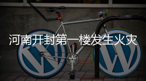 河南開封第一樓發(fā)生火災(zāi)事件報道