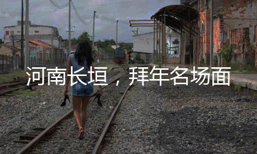 河南長(zhǎng)垣，拜年名場(chǎng)面