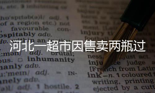 河北一超市因售賣兩瓶過期啤酒被罰款兩萬元——監(jiān)管部門重拳出擊，保障消費(fèi)者權(quán)益