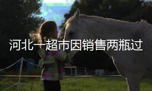 河北一超市因銷(xiāo)售兩瓶過(guò)期啤酒被罰款兩萬(wàn)元事件引發(fā)關(guān)注