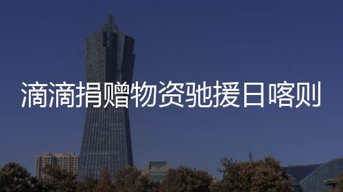 滴滴捐贈物資馳援日喀則災(zāi)區(qū) 公益救援隊(duì)行動中