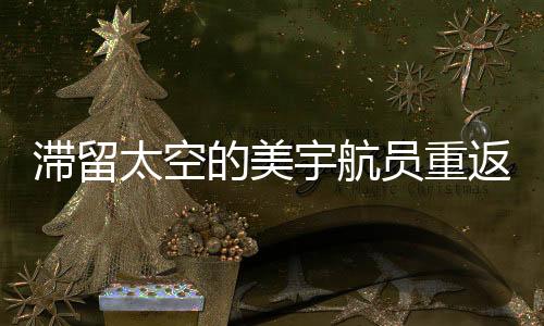 滯留太空的美宇航員重返地球懷抱——歸航回顧與未來展望