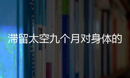 滯留太空九個(gè)月對(duì)身體的影響可逆性解析