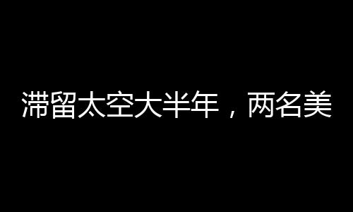 滯留太空大半年，兩名美國宇航員面臨的挑戰(zhàn)與堅(jiān)韌