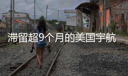 滯留超9個(gè)月的美國(guó)宇航員返程了，歷史性的時(shí)刻與無(wú)盡背后的故事