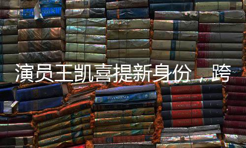 演員王凱喜提新身份，跨界多元發(fā)展，展現(xiàn)無限魅力
