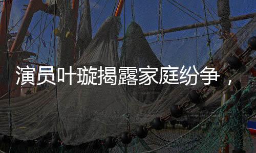 演員葉璇揭露家庭紛爭，病重父親遭遇保姆爭奪家產(chǎn)風(fēng)波