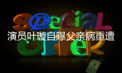 演員葉璇自曝父親病重遭保姆搶家產，家族紛爭引發(fā)熱議