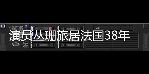 演員叢珊旅居法國38年，揭秘其生活與工作二三事