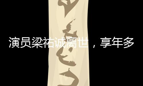 演員梁祐誠離世，享年多少歲成謎團，引發(fā)娛樂圈緬懷潮