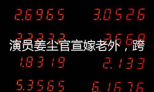 演員姜塵官宣嫁老外，跨文化愛情的綻放