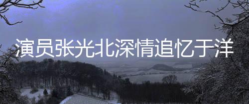 演員張光北深情追憶于洋，一生演藝路上的璀璨星辰