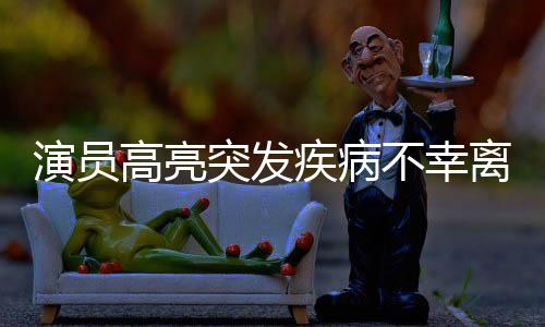 演員高亮突發(fā)疾病不幸離世，享年XX歲，演藝界痛失一顆璀璨之星