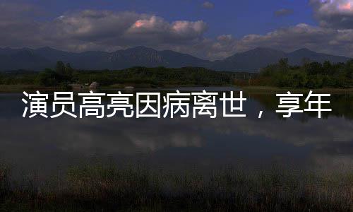 演員高亮因病離世，享年XX歲，演藝界痛失英才