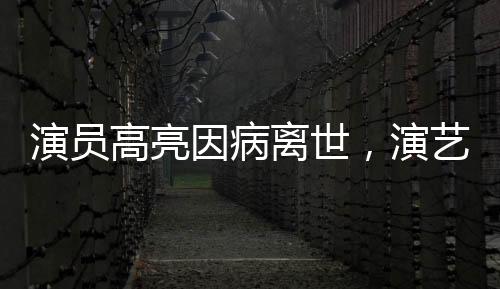 演員高亮因病離世，演藝圈痛失英才