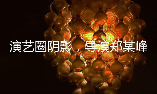 演藝圈陰影，導(dǎo)演鄭某峰侵害多位演員自曝
