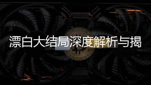 漂白大結(jié)局深度解析與揭秘，復(fù)雜人性抉擇的最終走向