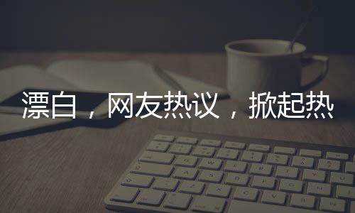 漂白，網(wǎng)友熱議，掀起熱議狂潮！