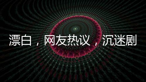 漂白，網(wǎng)友熱議，沉迷劇情無(wú)法自拔
