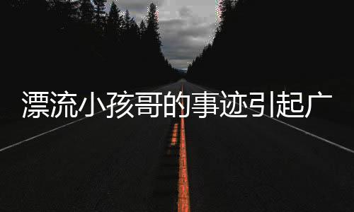 漂流小孩哥的事跡引起廣泛關(guān)注，家屬叮囑大家不要效仿