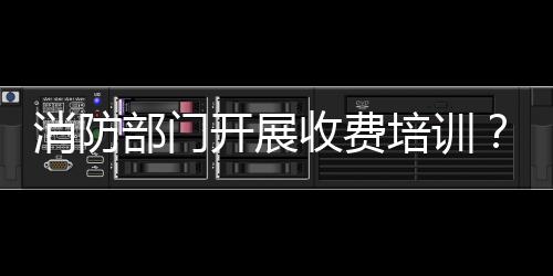 消防部門開展收費培訓？不實之詞，公眾需警惕