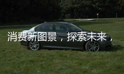 消費(fèi)新圖景，探索未來(lái)，發(fā)展新動(dòng)能