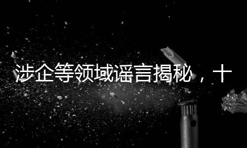 涉企等領域謠言揭秘，十大虛假信息深度剖析