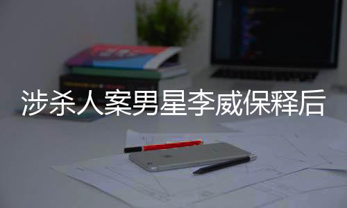 涉殺人案男星李威保釋后首次公開發(fā)聲，揭秘事件背后的真相