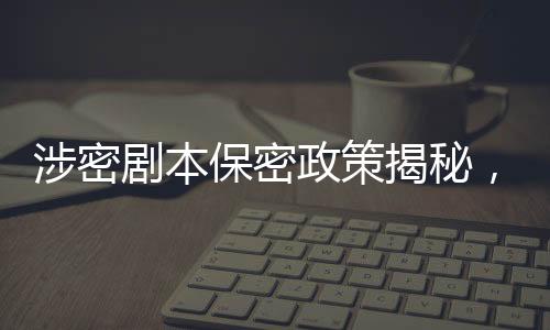 涉密劇本保密政策揭秘，張涵予談劇本保密規(guī)定