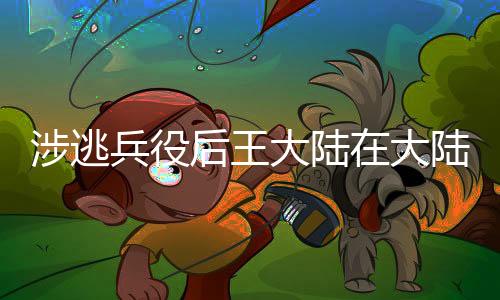 涉逃兵役后王大陸在大陸的前景探討