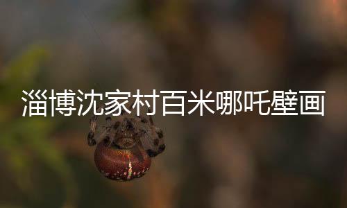 淄博沈家村百米哪吒壁畫成網(wǎng)紅新地標(biāo)