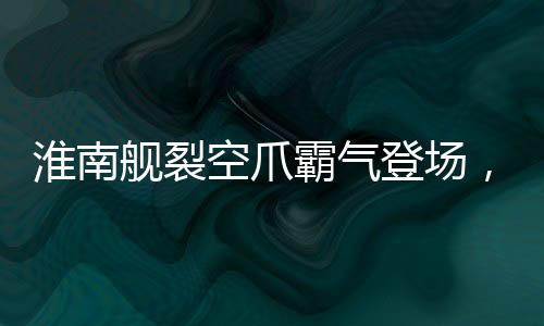 淮南艦裂空爪霸氣登場，展示我國海軍力量的嶄新面貌