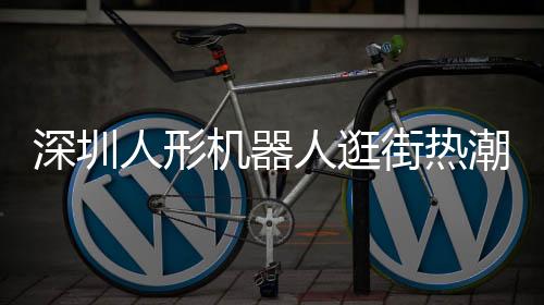 深圳人形機(jī)器人逛街熱潮，科技魅力引發(fā)新潮流