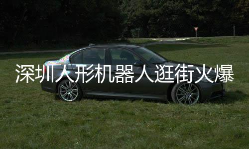 深圳人形機器人逛街火爆亮相，科技魅力引發(fā)新一輪熱潮