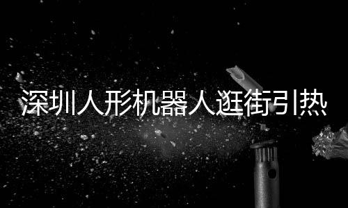 深圳人形機(jī)器人逛街引熱議，科技新潮席卷全城