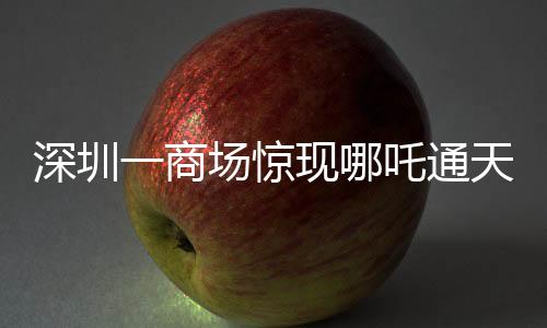 深圳一商場(chǎng)驚現(xiàn)哪吒通天梯，神秘裝置引領(lǐng)潮流新體驗(yàn)